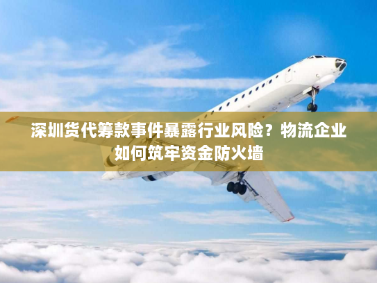 深圳货代筹款事件暴露行业风险?物流企业如何筑牢资金防火墙 深圳货代筹款事件暴露行业风险?物流企业如何筑牢资金防火墙