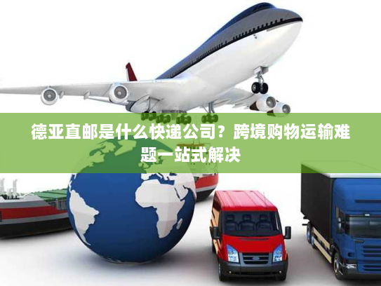 德亚直邮是什么快递公司？跨境购物运输难题一站式解决