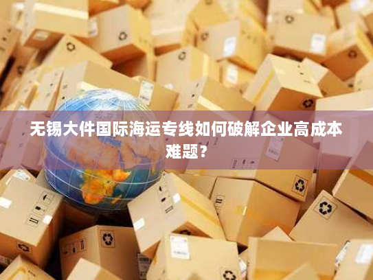 无锡大件国际海运专线如何破解企业高成本难题? 无锡大件国际海运专线如何破解企业高成本难题?