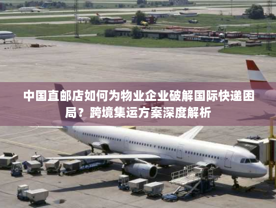 中国直邮店如何为物业企业破解国际快递困局?跨境集运方案深度解析 中国直邮店如何为物业企业破解国际快递困局?跨境集运方案深度解析