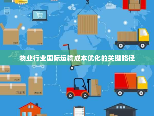 物业行业国际运输成本优化的关键路径 物业行业国际运输成本优化的关键路径