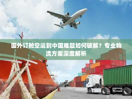 国外订舱空运到中国难题如何破解？专业物流方案深度解析