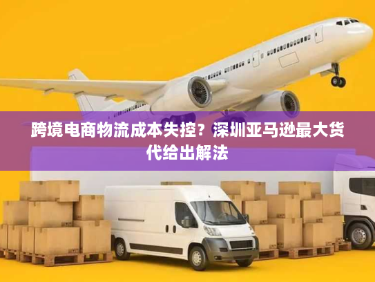 跨境电商物流成本失控？深圳亚马逊最大货代给出解法