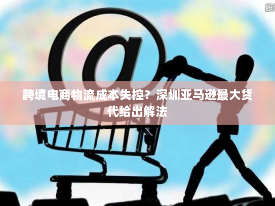 跨境电商物流成本失控?深圳亚马逊最大货代给出解法 跨境电商物流成本失控?深圳亚马逊最大货代给出解法