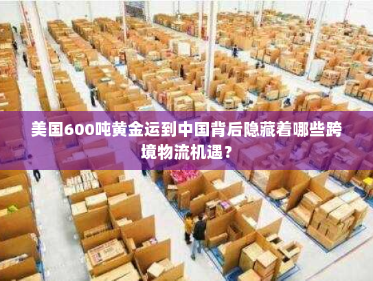 美国600吨黄金运到中国背后隐藏着哪些跨境物流机遇? 美国600吨黄金运到中国背后隐藏着哪些跨境物流机遇?