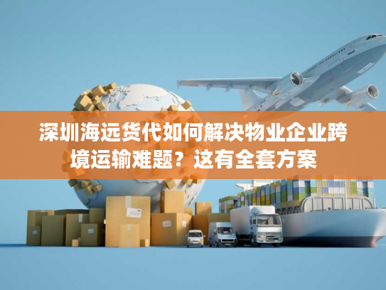 深圳海远货代如何解决物业企业跨境运输难题？这有全套方案
