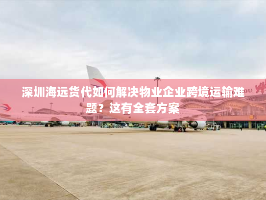 深圳海远货代如何解决物业企业跨境运输难题?这有全套方案 深圳海远货代如何解决物业企业跨境运输难题?这有全套方案