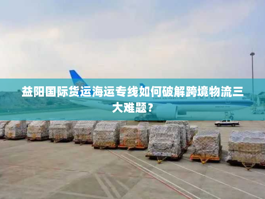 益阳国际货运海运专线如何破解跨境物流三大难题? 益阳国际货运海运专线如何破解跨境物流三大难题?