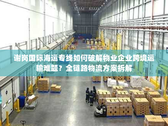 谢岗国际海运专线如何破解物业企业跨境运输难题?全链路物流方案拆解 谢岗国际海运专线如何破解物业企业跨境运输难题?全链路物流方案拆解
