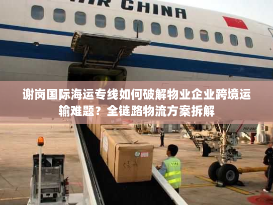 谢岗国际海运专线如何破解物业企业跨境运输难题?全链路物流方案拆解 谢岗国际海运专线如何破解物业企业跨境运输难题?全链路物流方案拆解
