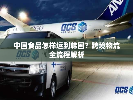 中国食品怎样运到韩国?跨境物流全流程解析 中国食品怎样运到韩国?跨境物流全流程解析
