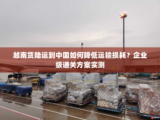 越南货陆运到中国如何降低运输损耗？企业级通关方案实测