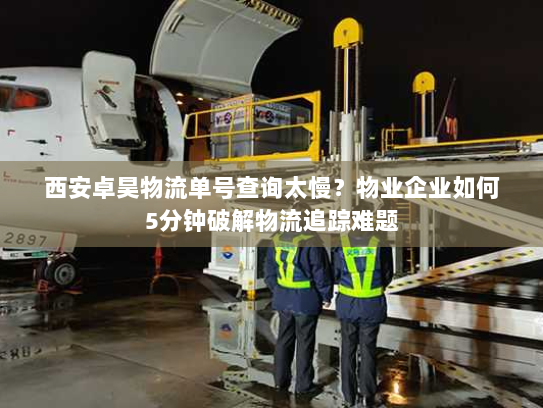 西安卓昊物流单号查询太慢？物业企业如何5分钟破解物流追踪难题
