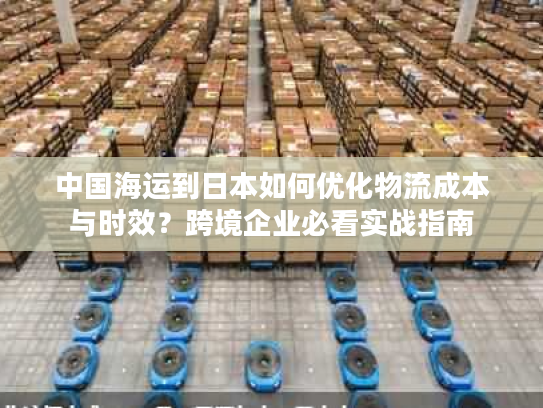 中国海运到日本如何优化物流成本与时效？跨境企业必看实战指南