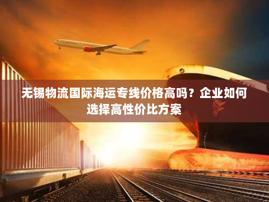 无锡物流国际海运专线价格高吗？企业如何选择高性价比方案