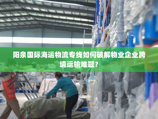 阳泉国际海运物流专线如何破解物业企业跨境运输难题? 阳泉国际海运物流专线如何破解物业企业跨境运输难题?