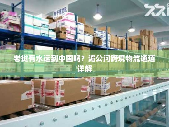 老挝有水运到中国吗?湄公河跨境物流通道详解 老挝有水运到中国吗?湄公河跨境物流通道详解