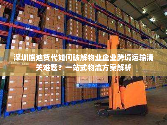 深圳熊迪货代如何破解物业企业跨境运输清关难题？一站式物流方案解析