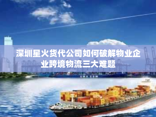 深圳星火货代公司如何破解物业企业跨境物流三大难题