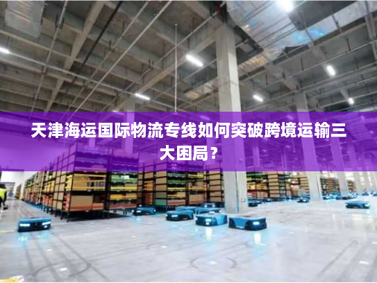 天津海运国际物流专线如何突破跨境运输三大困局? 天津海运国际物流专线如何突破跨境运输三大困局?