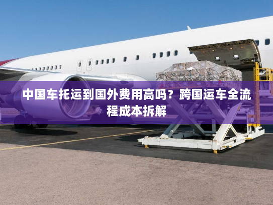 中国车托运到国外费用高吗?跨国运车全流程成本拆解 中国车托运到国外费用高吗?跨国运车全流程成本拆解