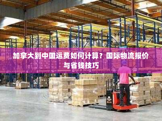 加拿大到中国运费如何计算?国际物流报价与省钱技巧 加拿大到中国运费如何计算?国际物流报价与省钱技巧