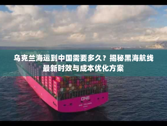 乌克兰海运到中国需要多久?揭秘黑海航线最新时效与成本优化方案 乌克兰海运到中国需要多久?揭秘黑海航线最新时效与成本优化方案
