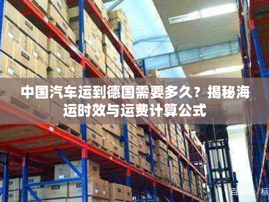 中国汽车运到德国需要多久？揭秘海运时效与运费计算公式