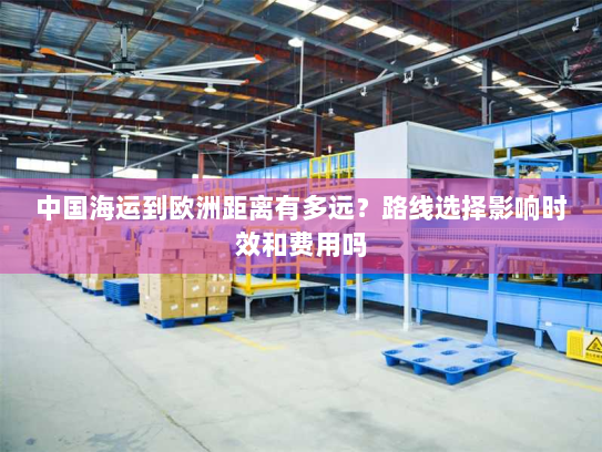 中国海运到欧洲距离有多远?路线选择影响时效和费用吗 中国海运到欧洲距离有多远?路线选择影响时效和费用吗