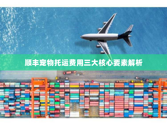 顺丰宠物托运费用三大核心要素解析 顺丰宠物托运费用三大核心要素解析