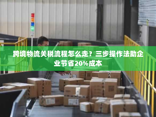 跨境物流关税流程怎么走?三步操作法助企业节省20%成本 跨境物流关税流程怎么走?三步操作法助企业节省20%成本