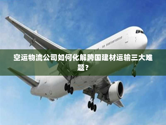 空运物流公司如何化解跨国建材运输三大难题？