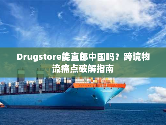Drugstore能直邮中国吗？跨境物流痛点破解指南