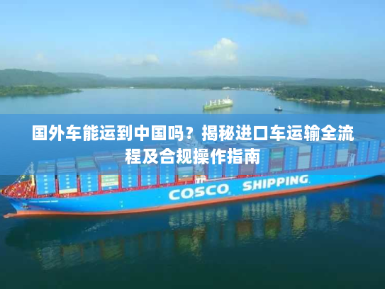 国外车能运到中国吗？揭秘进口车运输全流程及合规操作指南