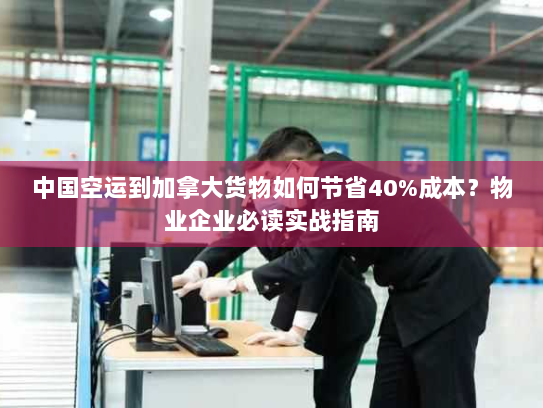 中国空运到加拿大货物如何节省40%成本?物业企业必读实战指南 中国空运到加拿大货物如何节省40%成本?物业企业必读实战指南