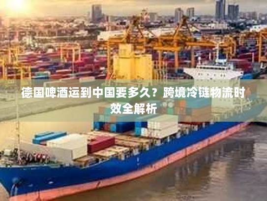 德国啤酒运到中国要多久？跨境冷链物流时效全解析