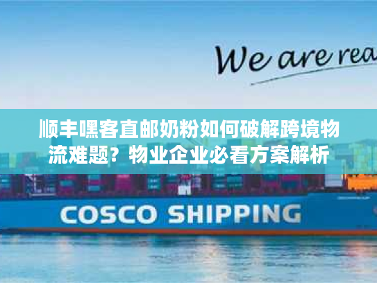 顺丰嘿客直邮奶粉如何破解跨境物流难题?物业企业必看方案解析 顺丰嘿客直邮奶粉如何破解跨境物流难题?物业企业必看方案解析