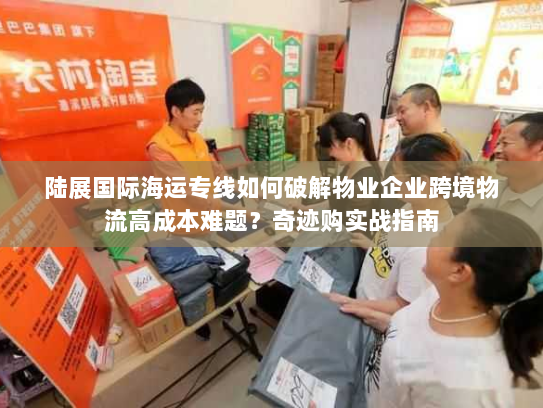 陆展国际海运专线如何破解物业企业跨境物流高成本难题？奇迹购实战指南