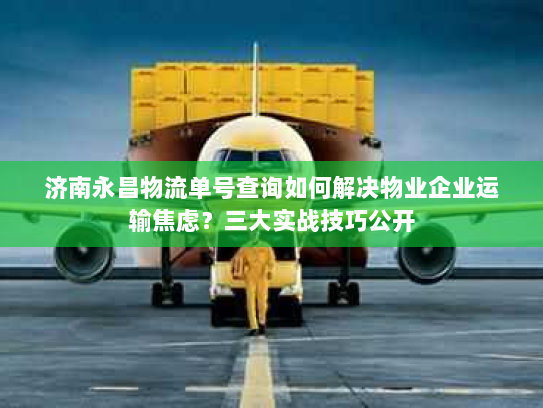 济南永昌物流单号查询如何解决物业企业运输焦虑？三大实战技巧公开
