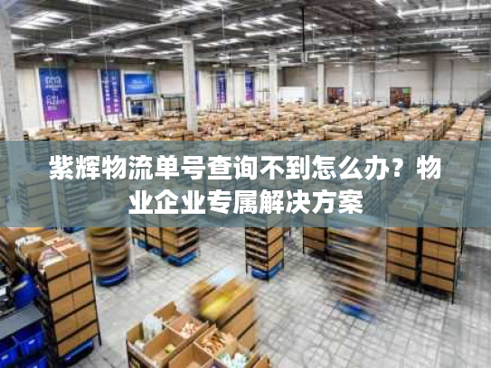 紫辉物流单号查询不到怎么办?物业企业专属解决方案 紫辉物流单号查询不到怎么办?物业企业专属解决方案