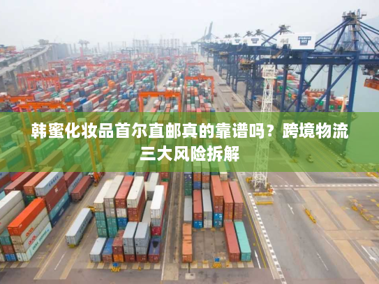 韩蜜化妆品首尔直邮真的靠谱吗?跨境物流三大风险拆解 韩蜜化妆品首尔直邮真的靠谱吗?跨境物流三大风险拆解