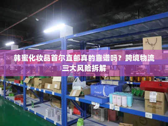 韩蜜化妆品首尔直邮真的靠谱吗?跨境物流三大风险拆解 韩蜜化妆品首尔直邮真的靠谱吗?跨境物流三大风险拆解