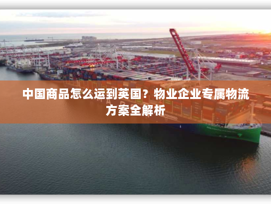 中国商品怎么运到英国?物业企业专属物流方案全解析 中国商品怎么运到英国?物业企业专属物流方案全解析