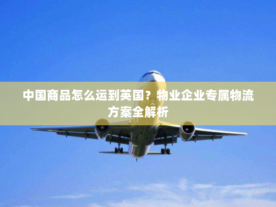 中国商品怎么运到英国?物业企业专属物流方案全解析 中国商品怎么运到英国?物业企业专属物流方案全解析