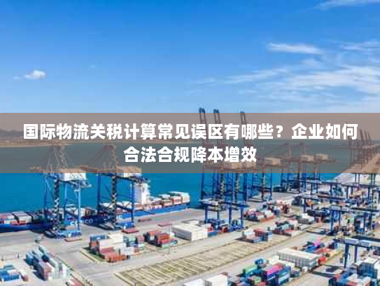 国际物流关税计算常见误区有哪些？企业如何合法合规降本增效