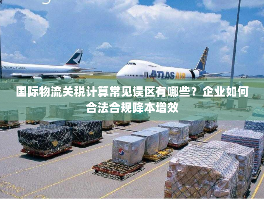 国际物流关税计算常见误区有哪些?企业如何合法合规降本增效 国际物流关税计算常见误区有哪些?企业如何合法合规降本增效