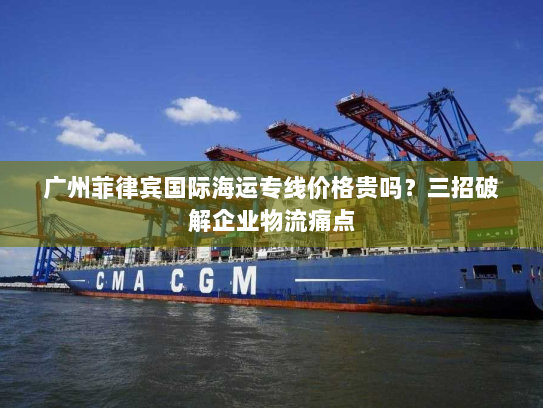 广州菲律宾国际海运专线价格贵吗?三招破解企业物流痛点 广州菲律宾国际海运专线价格贵吗?三招破解企业物流痛点