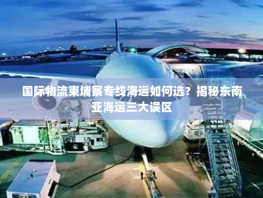 国际物流柬埔寨专线海运如何选？揭秘东南亚海运三大误区