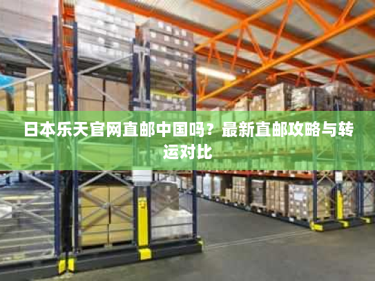 日本乐天官网直邮中国吗?最新直邮攻略与转运对比 日本乐天官网直邮中国吗?最新直邮攻略与转运对比