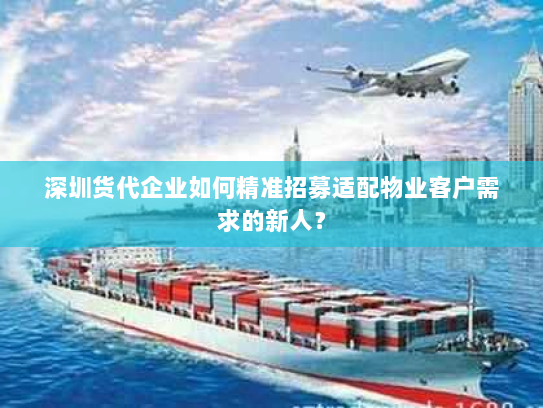 深圳货代企业如何精准招募适配物业客户需求的新人? 深圳货代企业如何精准招募适配物业客户需求的新人?